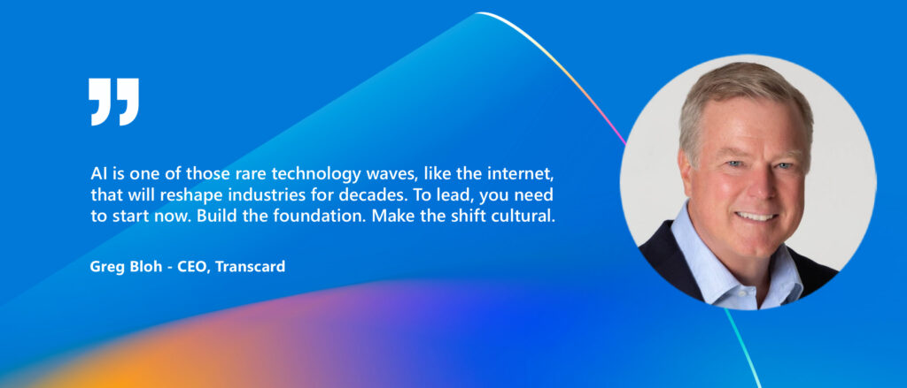Quote with image of Greg Bloh - CEO, Transcard

"AI is one of those rare technology waves, like the internet, that will reshape industries for decades. To lead, you need to show now. Build the foundation. Make the shift cultural."