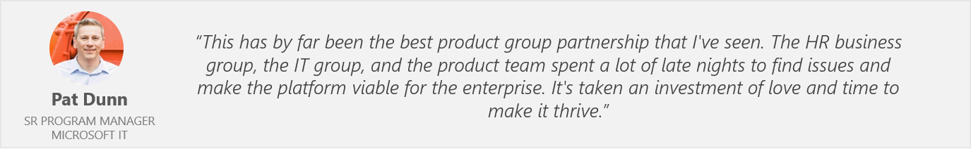 Quote from Pat Dunn, Senior Program Manager, Microsoft IT - "This has by far been the best product group partnership that I've seen. The HR business group, the IT group, and the product team spent a lot of late nights to find issues and make the platform viable for the enterprise. It's taken an investment of love and time to make it thrive."