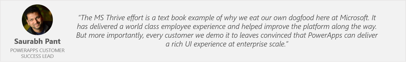 Quote by Saurabh Pant, PowerApps Customer Success Lead - "The MS Thrive effort is a text book example of why we eat out own dogfood here at Microsoft. It has delivered a world class employee experience and helped improve the platform along the way. But more importantly, every customer we demo it to leaves convinced that PowerApps can deliver a rich UI experience at enterprise scale."