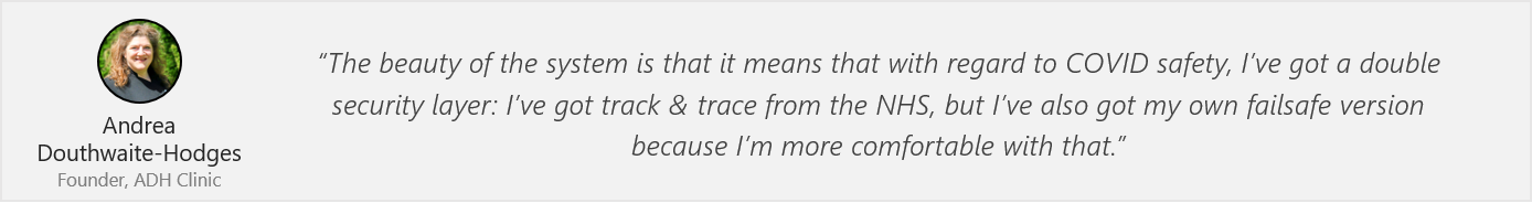Quote by Andrea: “The beauty of the system is that it means that with regard to COVID safety, I’ve got a double security layer: I’ve got track & trace from the NHS, but I’ve also got my own failsafe version because I’m more comfortable with that.”