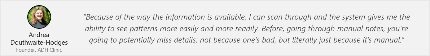 Quote by Andrea: “Because of the way the information is available, I can scan through and the system gives me the ability to see patterns more easily and more readily. Before, going through manual notes, you’re going to potentially miss details; not because one’s bad, but literally just because it’s manual.”