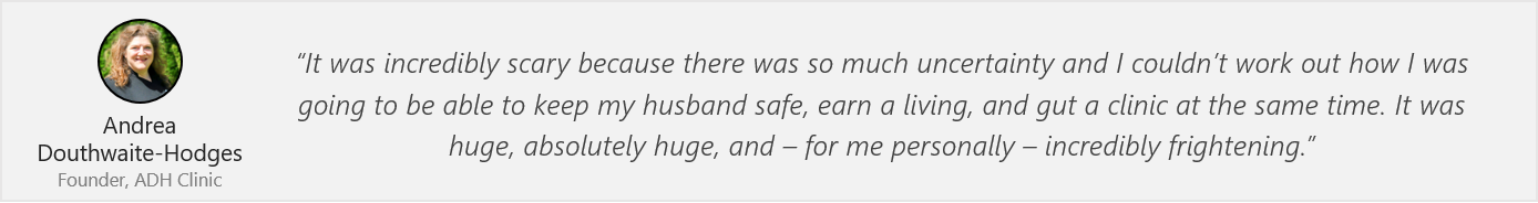 Quote by Andrea Douthwaite-Hodges - “It was incredibly scary because there was so much uncertainty and I couldn’t work out how I was going to be able to keep my husband safe, earn a living, and gut a clinic at the same time. It was huge, absolutely huge, and – for me personally – incredibly frightening.”