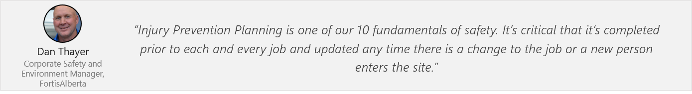 Quote by Dan Thayer at FortisAlberta - “Injury Prevention Planning is one of our 10 fundamentals of safety. It’s critical that it’s completed prior to each and every job and updated any time there is a change to the job or a new person enters the site.”