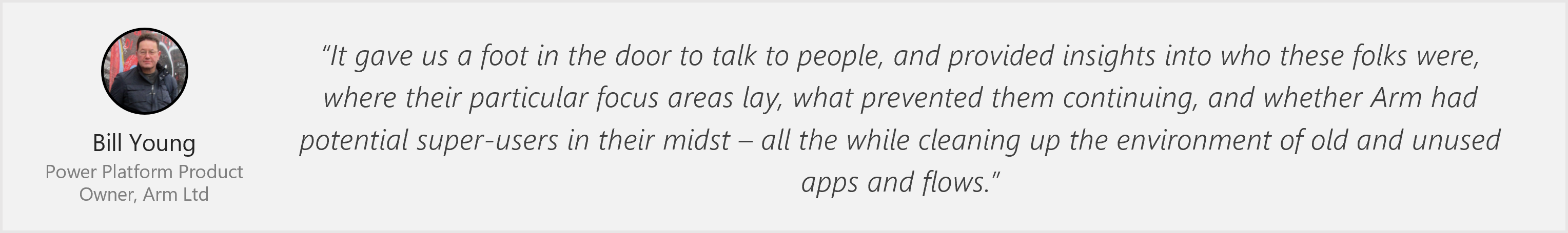 Quote from Bill Young, Power Platform Architect - “It gave us a foot in the door to talk to people, and provided insights into who these folks were, where their particular focus areas lay, what prevented them continuing, and whether Arm had potential super-users in their midst – all the while cleaning up the environment of old and unused apps and flows.”