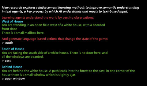 New research explores reinforcement learning methods to improve semantic understanding in text agents, a key process by which AI understands and reacts to text-based input. Learning agents understand the world by parsing observations: West of House You are standing in an open field west of a white house, with a boarded front door. There is a small mailbox here. And generate language-based actions that change the state of the game: > south South of House You are facing the south side of a white house. There is no door here, and all the windows are boarded. > east Behind House You are behind the white house. A path leads into the forest to the east. In one corner of the house there is a small wndow which is slightly ajar. > open window