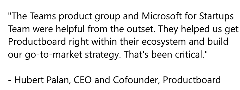 The Teams product group and Microsoft for Startups Team were helpful from the outset. They helped us get Productboard right within their ecosystem and build our go-to-market strategy. That's been critical. - Hubert Palan, CEO and Cofounder, Productboard