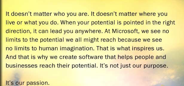 It doesn�t matter who you are. It doesn�t matter where you live or what you do. When your potential is pointed in the right direction, it can lead you anywhere. At Microsoft, we see no limits to the potential we all might reach because we see no limits to human imagination. That is what inspires us. And that is why we create software that helps people and businesses reach their potential. It�s not just our purpose. It�s our passion.