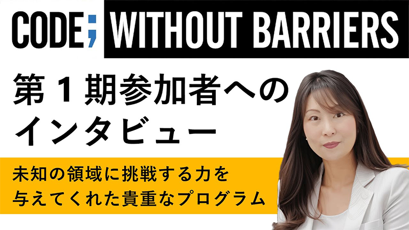 CODE; WITHOUT BARRIERS 第1期参加者への インタビュー 未知の領域に挑戦する力を 与えてくれた貴重なプログラム