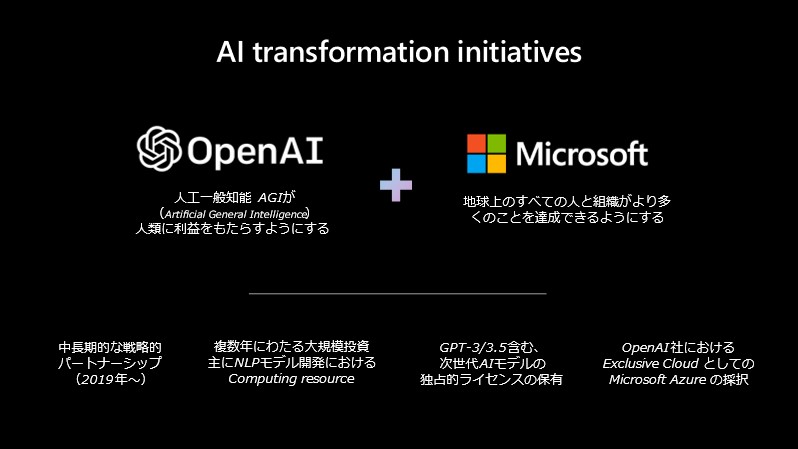 スライド画像「AI Transformation initiatives」／OpenAI: 人口一般知能 AGI(Artificial General Intelligence) が人類に利益をもたらすようにする+Microsoft: 地球上のすべての人と組織がより多くのことを達成できるようにする/中長期的な戦略的パートナーシップ(2019 年～)、複数年にわたる大規模投資 主に NLP モデル開発における Computing resource、GPT-3/3.5 含む、次世代 AI モデルの独占的ライセンスの保有、Open AI 社における Exclusive Cloud としての Microsoft Auzre の採択