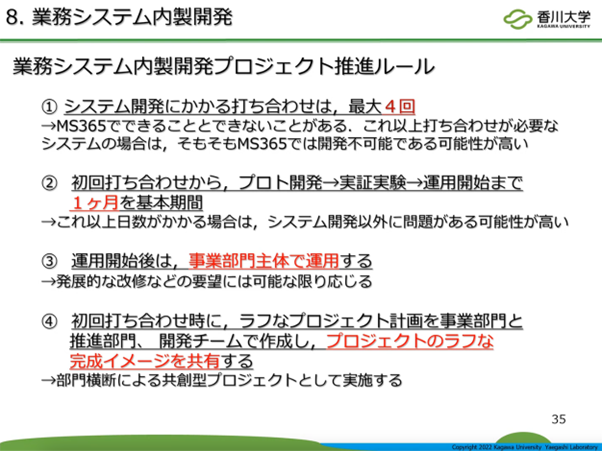 スライド画像「8. 業務システム内製開発」/業務システム内製開発プロジェクト推進ルール/①システム開発にかかる打ち合わせは、最大 4 回→Microsoft 365 でできることとできないことがある。これ以上打ち合わせが必要なシステムの場合は、そもそも Microsoft 365 では開発不可能である可能性が高い/②初回打ち合わせから、プロト開発→実証実験→運用開始まで 1 ヶ月を基本期間→これ以上かかる場合は、システム開発以外に問題がある可能性が高い/③運用開始後は、事業部門主体で運用する→発展的な改修などの要望には可能な限り応じる/④初回打ち合わせ時に、ラフなプロジェクト計画を事業部門と推進部門、開発チームで作成し、プロジェクトのラフな完成イメージを共有する→部門横断による共創型プロジェクトとして実施する